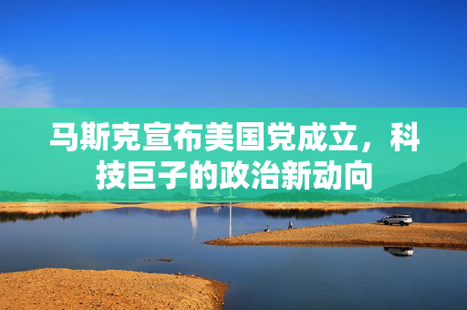 马斯克宣布美国党成立，科技巨子的政治新动向