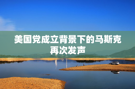 美国党成立背景下的马斯克再次发声