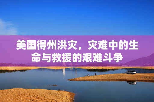 美国得州洪灾，灾难中的生命与救援的艰难斗争
