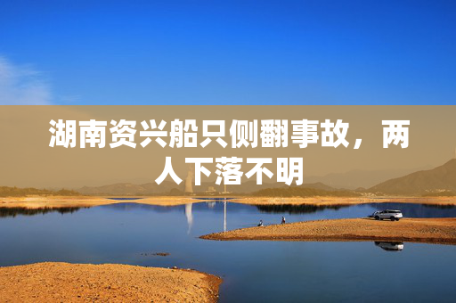 湖南资兴船只侧翻事故，两人下落不明