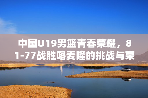 中国U19男篮青春荣耀，81-77战胜喀麦隆的挑战与荣耀