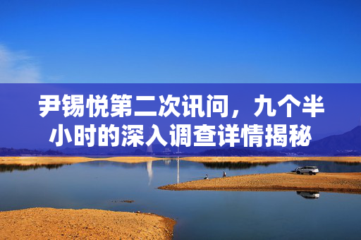 尹锡悦第二次讯问，九个半小时的深入调查详情揭秘