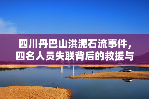 四川丹巴山洪泥石流事件，四名人员失联背后的救援与关注