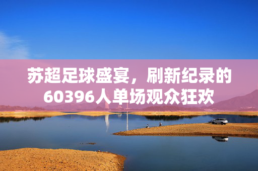 苏超足球盛宴，刷新纪录的60396人单场观众狂欢