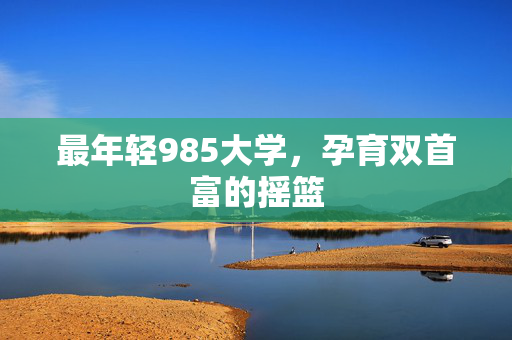 最年轻985大学，孕育双首富的摇篮