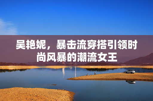 吴艳妮，暴击流穿搭引领时尚风暴的潮流女王