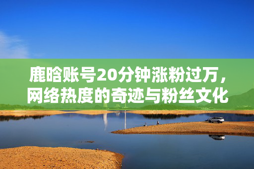 鹿晗账号20分钟涨粉过万，网络热度的奇迹与粉丝文化的力量