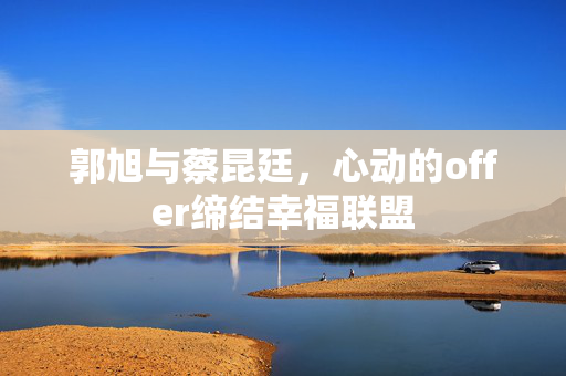 郭旭与蔡昆廷，心动的offer缔结幸福联盟