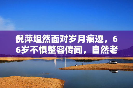 倪萍坦然面对岁月痕迹，66岁不惧整容传闻，自然老去彰显真我