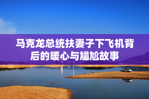 马克龙总统扶妻子下飞机背后的暖心与尴尬故事
