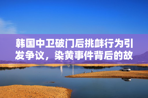 韩国中卫破门后挑衅行为引发争议，染黄事件背后的故事