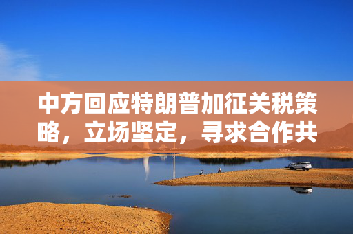 中方回应特朗普加征关税策略，立场坚定，寻求合作共赢