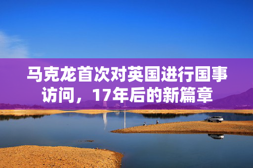 马克龙首次对英国进行国事访问，17年后的新篇章
