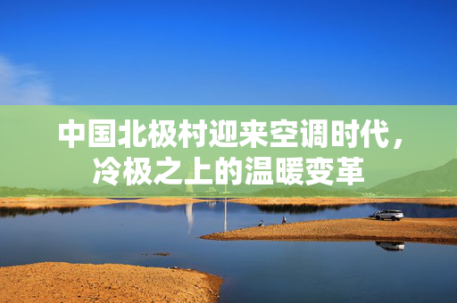中国北极村迎来空调时代，冷极之上的温暖变革