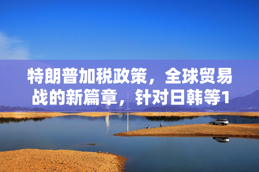 特朗普加税政策，全球贸易战的新篇章，针对日韩等14国的经济影响