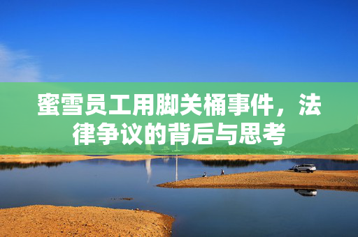 蜜雪员工用脚关桶事件，法律争议的背后与思考