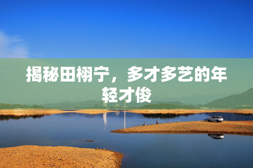 揭秘田栩宁，多才多艺的年轻才俊