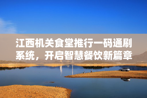 江西机关食堂推行一码通刷系统，开启智慧餐饮新篇章