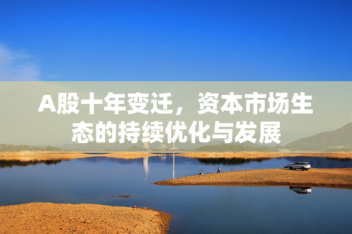 A股十年变迁，资本市场生态的持续优化与发展
