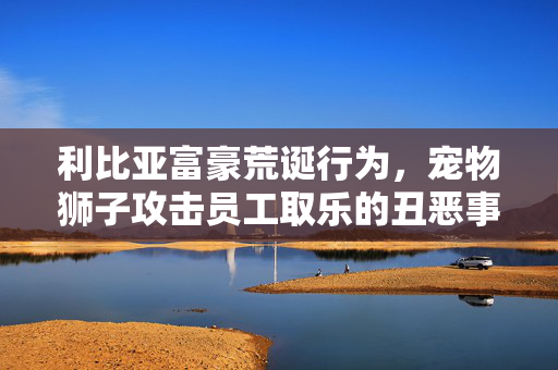 利比亚富豪荒诞行为，宠物狮子攻击员工取乐的丑恶事件