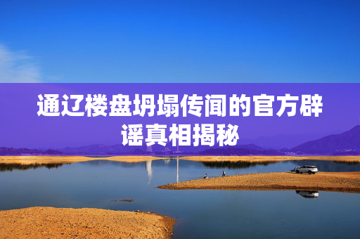 通辽楼盘坍塌传闻的官方辟谣真相揭秘