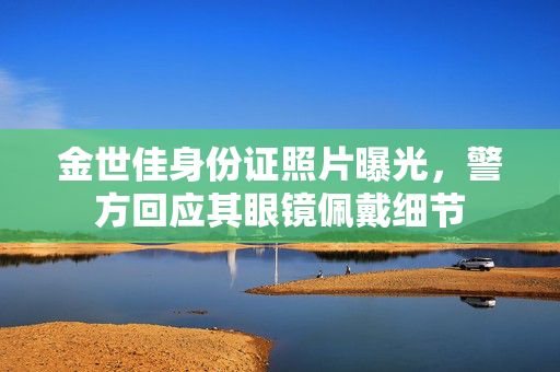 金世佳身份证照片曝光，警方回应其眼镜佩戴细节