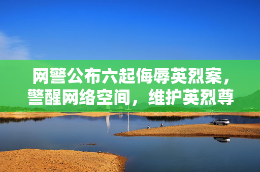 网警公布六起侮辱英烈案，警醒网络空间，维护英烈尊严不容侵犯
