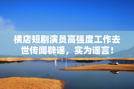 横店短剧演员高强度工作去世传闻辟谣，实为谣言！