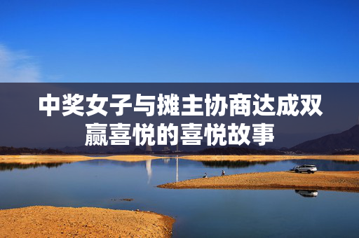 中奖女子与摊主协商达成双赢喜悦的喜悦故事