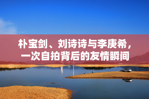 朴宝剑、刘诗诗与李庚希，一次自拍背后的友情瞬间