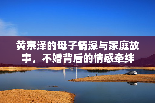 黄宗泽的母子情深与家庭故事，不婚背后的情感牵绊