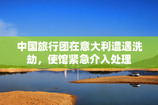 中国旅行团在意大利遭遇洗劫，使馆紧急介入处理