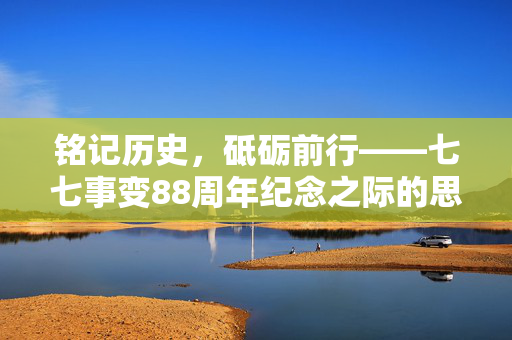 铭记历史，砥砺前行——七七事变88周年纪念之际的思考