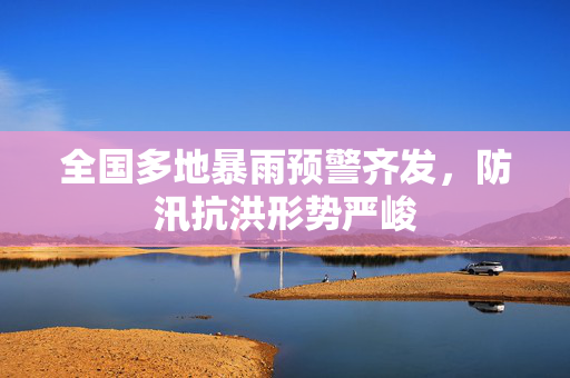 全国多地暴雨预警齐发，防汛抗洪形势严峻