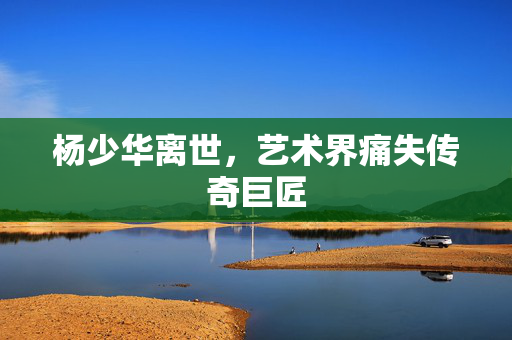 杨少华离世，艺术界痛失传奇巨匠