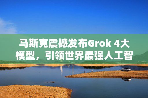 马斯克震撼发布Grok 4大模型，引领世界最强人工智能的崛起