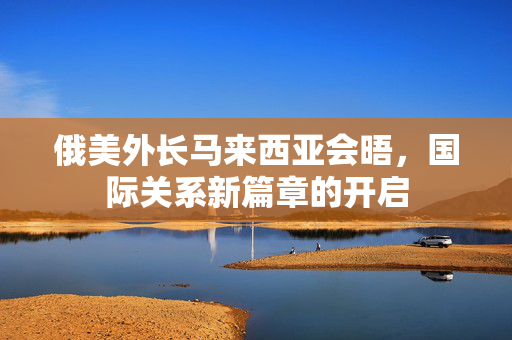 俄美外长马来西亚会晤，国际关系新篇章的开启