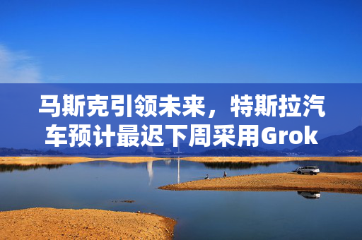 马斯克引领未来，特斯拉汽车预计最迟下周采用Grok技术