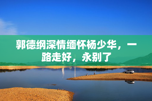 郭德纲深情缅怀杨少华，一路走好，永别了