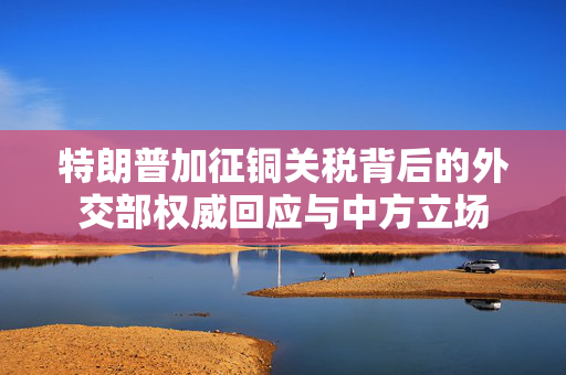 特朗普加征铜关税背后的外交部权威回应与中方立场