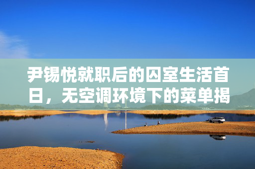 尹锡悦就职后的囚室生活首日，无空调环境下的菜单揭秘