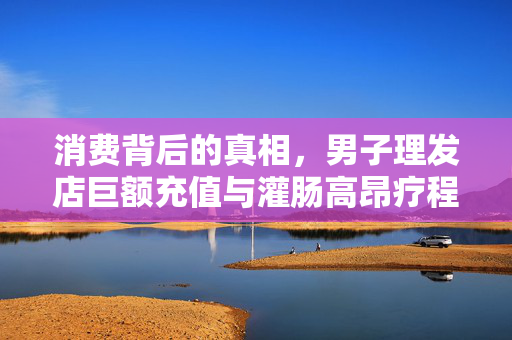 消费背后的真相，男子理发店巨额充值与灌肠高昂疗程的背后故事