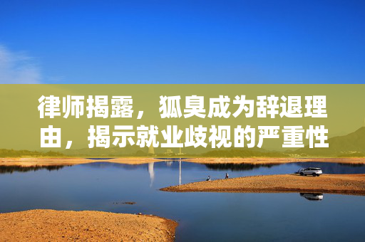 律师揭露，狐臭成为辞退理由，揭示就业歧视的严重性