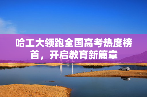 哈工大领跑全国高考热度榜首，开启教育新篇章