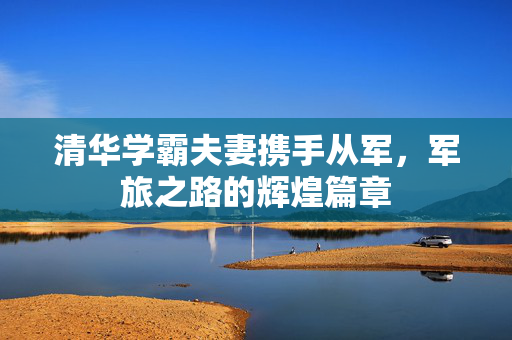 清华学霸夫妻携手从军，军旅之路的辉煌篇章