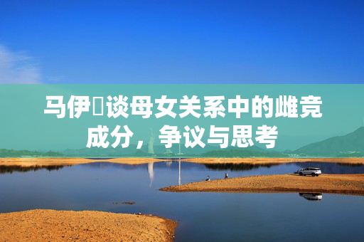 马伊琍谈母女关系中的雌竞成分，争议与思考