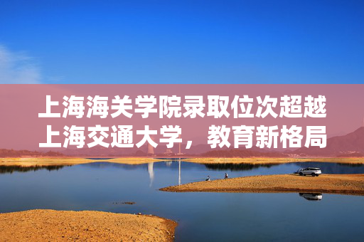 上海海关学院录取位次超越上海交通大学，教育新格局的启示