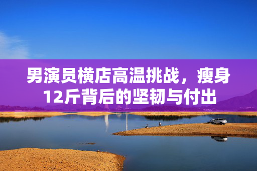 男演员横店高温挑战，瘦身12斤背后的坚韧与付出