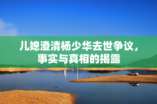 儿媳澄清杨少华去世争议，事实与真相的揭露