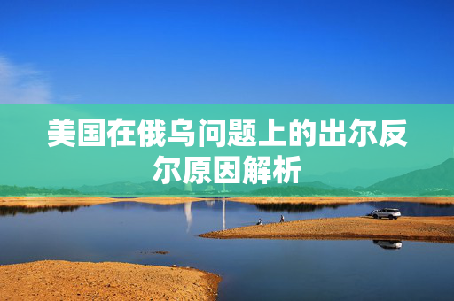 美国在俄乌问题上的出尔反尔原因解析